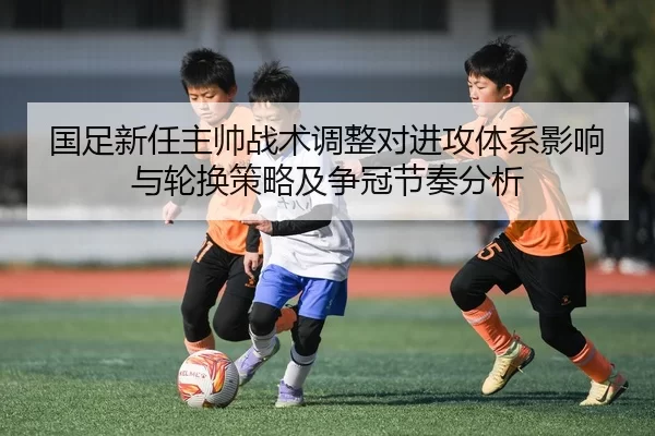 国足新任主帅战术调整对进攻体系影响与轮换策略及争冠节奏分析